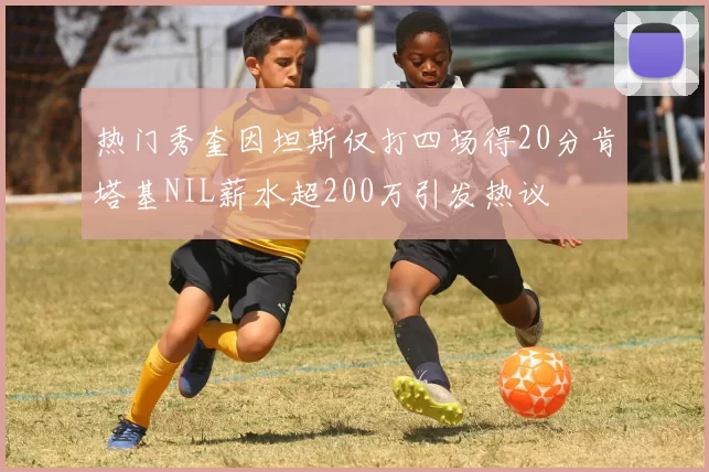 热门秀奎因坦斯仅打四场得20分肯塔基NIL薪水超200万引发热议