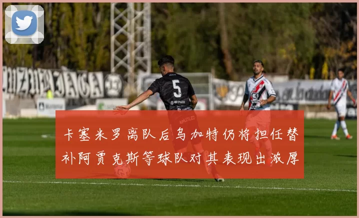卡塞米罗离队后乌加特仍将担任替补阿贾克斯等球队对其表现出浓厚兴趣