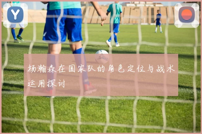 杨瀚森在国家队的角色定位与战术运用探讨