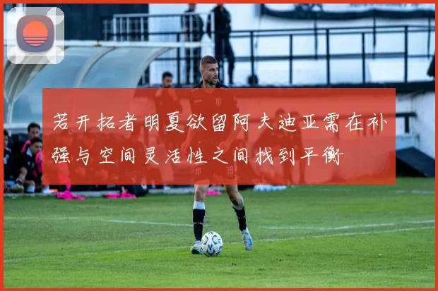 若开拓者明夏欲留阿夫迪亚需在补强与空间灵活性之间找到平衡