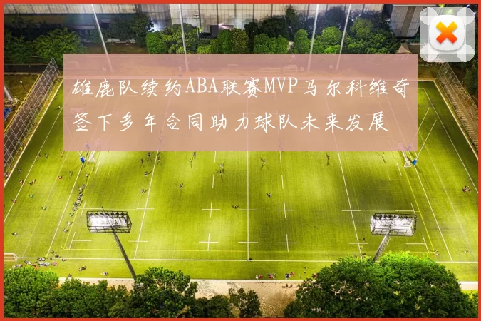 雄鹿队续约ABA联赛MVP马尔科维奇签下多年合同助力球队未来发展