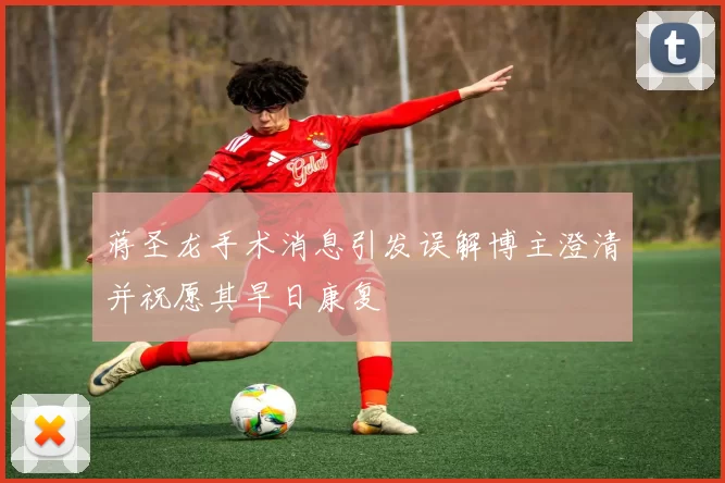 蒋圣龙手术消息引发误解博主澄清并祝愿其早日康复
