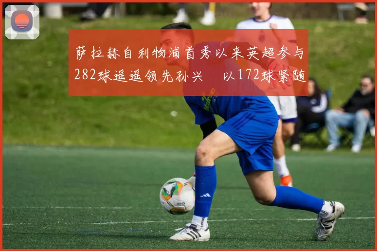 萨拉赫自利物浦首秀以来英超参与282球遥遥领先孙兴慜以172球紧随其后