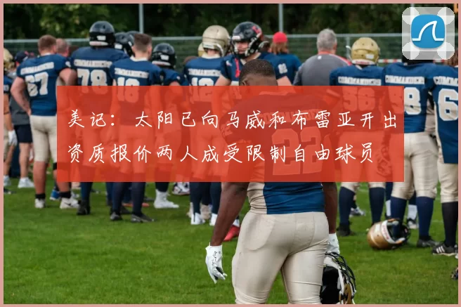 美记：太阳已向马威和布雷亚开出资质报价两人成受限制自由球员