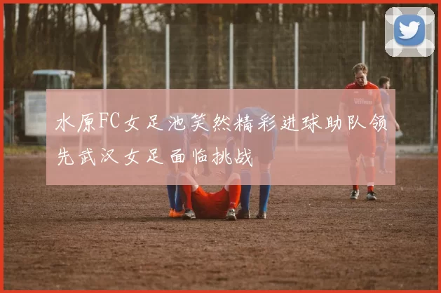 水原FC女足池笑然精彩进球助队领先武汉女足面临挑战