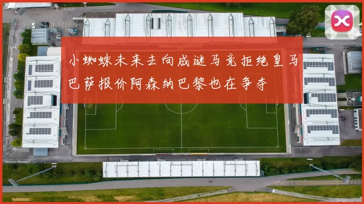 小蜘蛛未来去向成谜马竞拒绝皇马巴萨报价阿森纳巴黎也在争夺