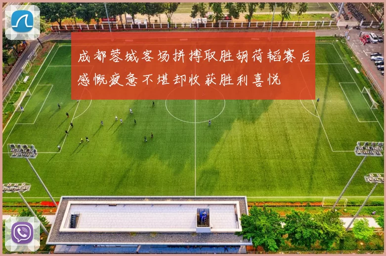 成都蓉城客场拼搏取胜胡荷韬赛后感慨疲惫不堪却收获胜利喜悦