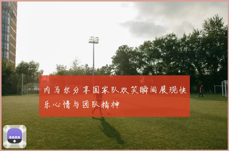 内马尔分享国家队欢笑瞬间展现快乐心情与团队精神