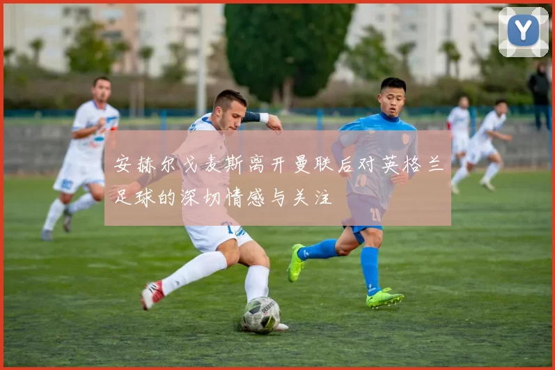 安赫尔戈麦斯离开曼联后对英格兰足球的深切情感与关注