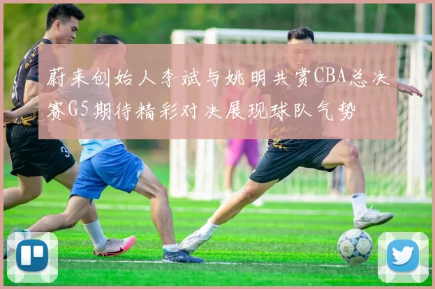 蔚来创始人李斌与姚明共赏CBA总决赛G5期待精彩对决展现球队气势