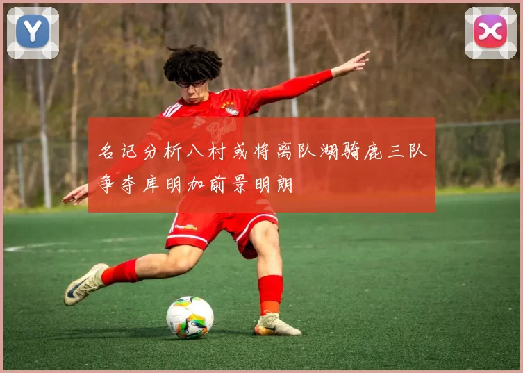 名记分析八村或将离队湖骑鹿三队争夺库明加前景明朗