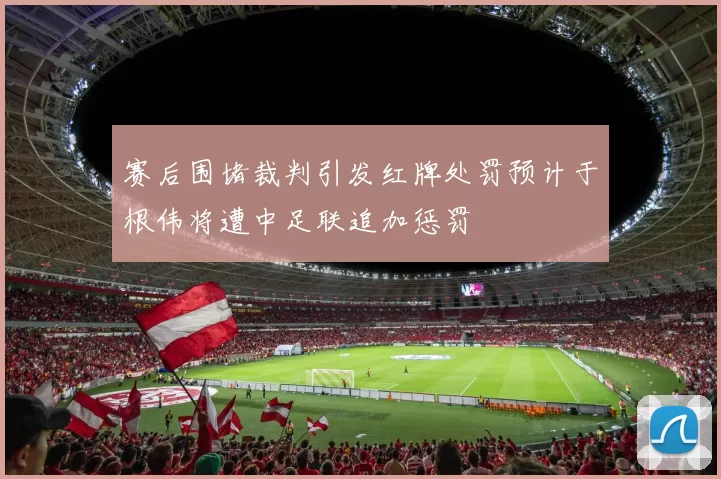 赛后围堵裁判引发红牌处罚预计于根伟将遭中足联追加惩罚