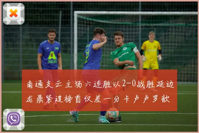 南通支云主场六连胜以2-0战胜延边龙鼎紧追榜首仅差一分卡卢卢罗歆破门助力